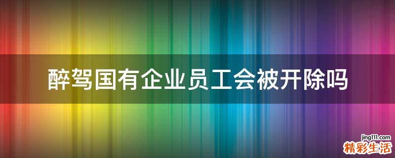 醉驾国有企业员工会被开除吗