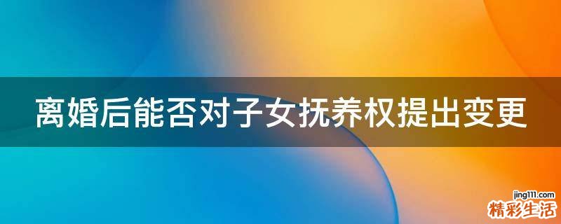 离婚后能否对子女抚养权提出变更