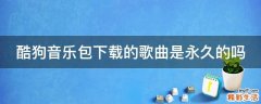 酷狗音乐包下载的歌曲是永久的吗