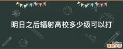 明日之后辐射高校多少级可以打