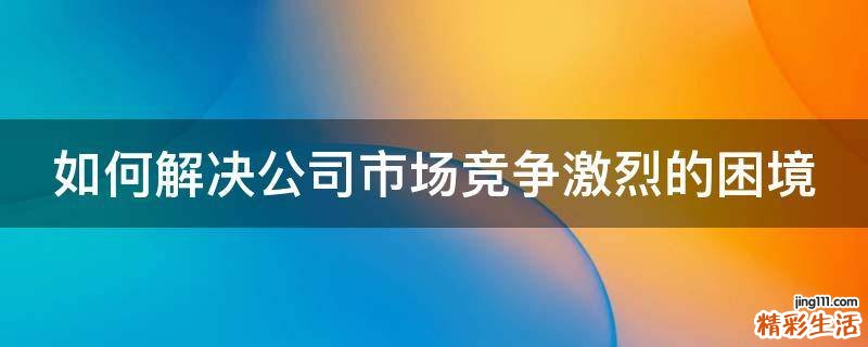 如何解决公司市场竞争激烈的困境