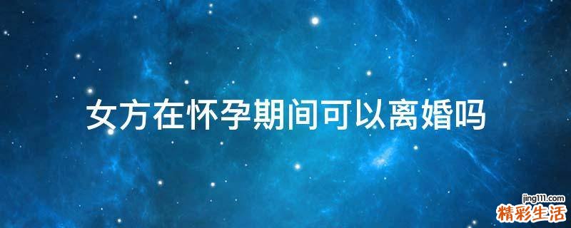 女方在怀孕期间可以离婚吗