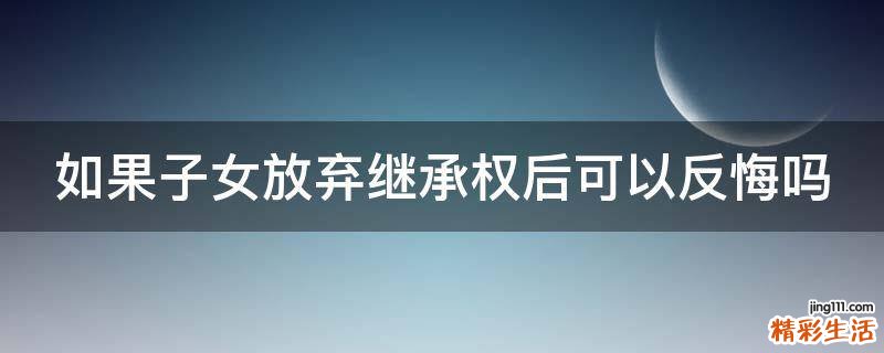 如果子女放弃继承权后可以反悔吗