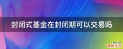封闭式基金在封闭期可以交易吗