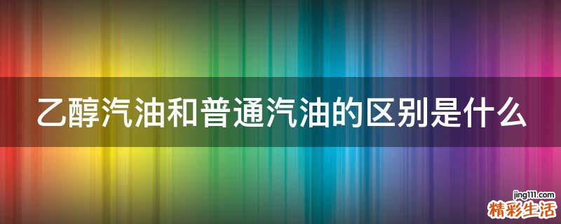 乙醇汽油和普通汽油的区别是什么