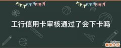 工行信用卡审核通过了会下卡吗