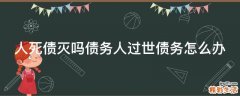 人死债灭吗债务人过世债务怎么办
