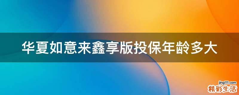 華夏如意來(lái)鑫享版投保年齡多大