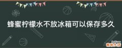 蜂蜜柠檬水不放冰箱可以保存多久
