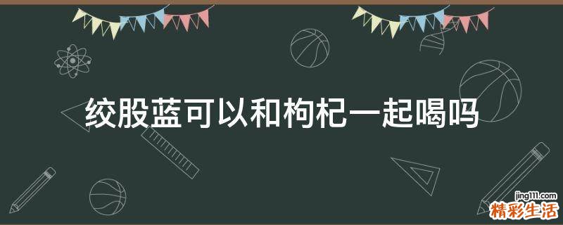 絞股藍(lán)可以和枸杞一起喝嗎