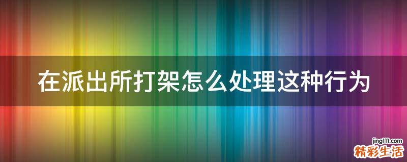 在派出所打架怎么处理这种行为