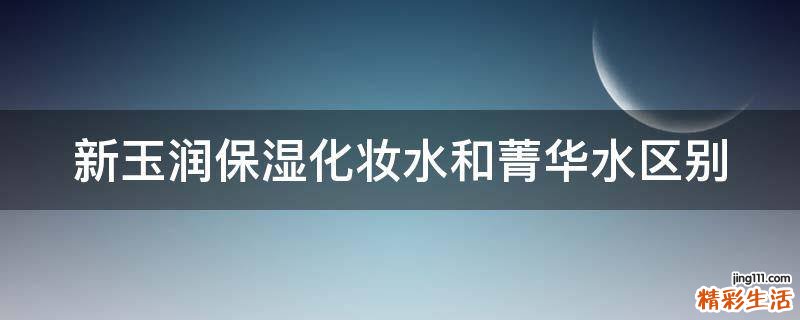 新玉润保湿化妆水和菁华水区别