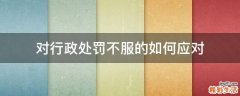 对行政处罚不服的如何应对