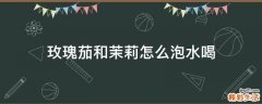 玫瑰茄和茉莉怎么泡水喝