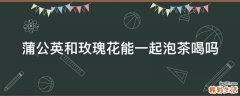 蒲公英和玫瑰花能一起泡茶喝吗