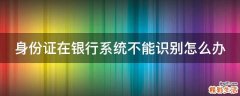 身份证在银行系统不能识别怎么办