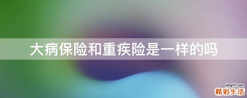 大病保险和重疾险是一样的吗