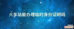 火车站能办理临时身份证明吗