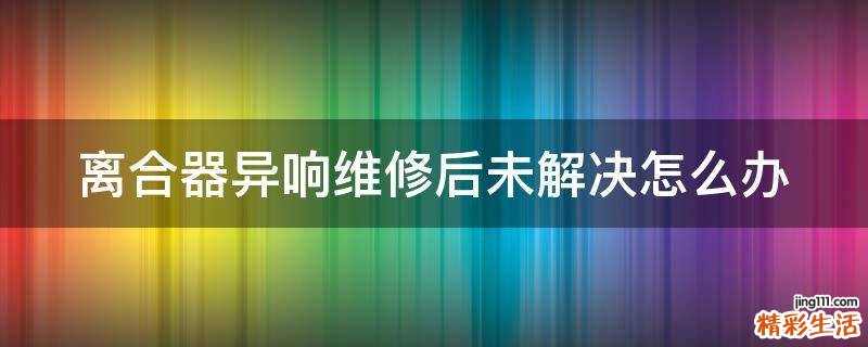 离合器异响维修后未解决怎么办