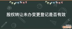 股权转让未办变更登记是否有效