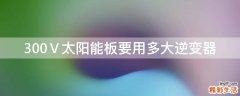 300Ⅴ太阳能板要用多大逆变器