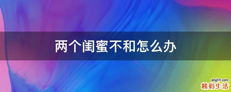 两个闺蜜不和怎么办