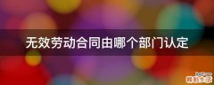无效劳动合同由哪个部门认定