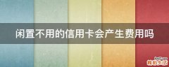 闲置不用的信用卡会产生费用吗
