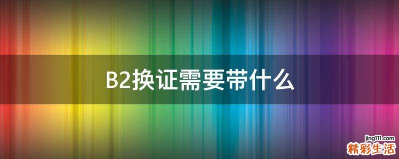 B2换证需要带什么