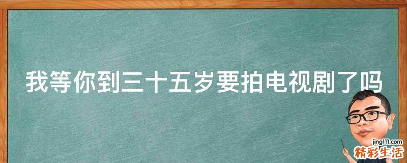 我等你到三十五岁要拍电视剧了吗