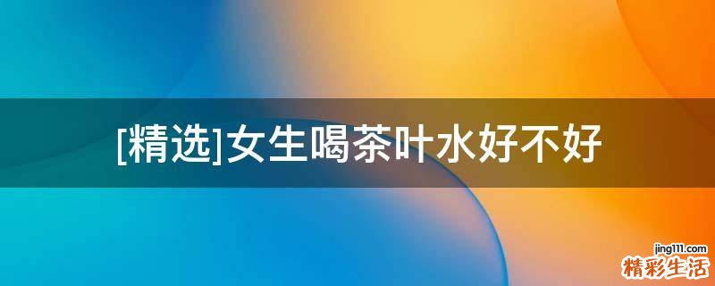 [精选]女生喝茶叶水好不好