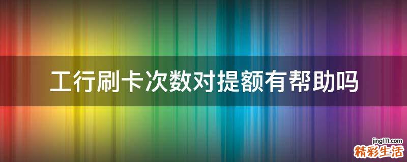 工行刷卡次数对提额有帮助吗
