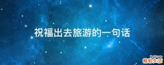 祝福出去旅游的一句话