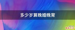多少岁算晚婚晚育