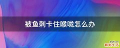 被鱼刺卡住喉咙怎么办
