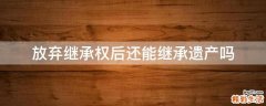 放弃继承权后还能继承遗产吗