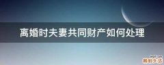 离婚时夫妻共同财产如何处理