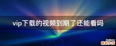 vip下载的视频到期了还能看吗