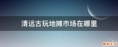 清远古玩地摊市场在哪里