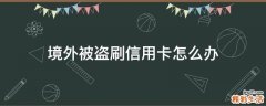 境外被盗刷信用卡怎么办