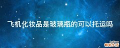 飞机化妆品是玻璃瓶的可以托运吗