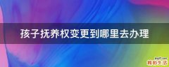 孩子抚养权变更到哪里去办理