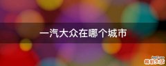 一汽大众在哪个城市